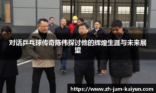 对话乒乓球传奇陈伟探讨他的辉煌生涯与未来展望